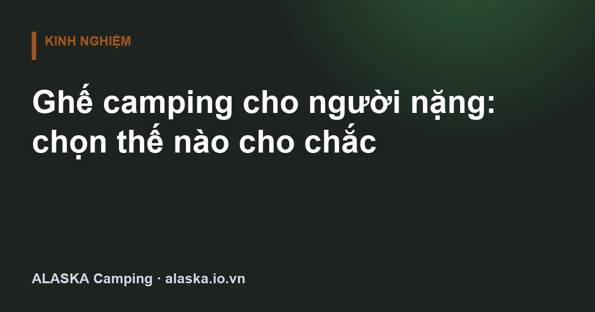 Ghế camping cho người nặng: chọn thế nào cho chắc